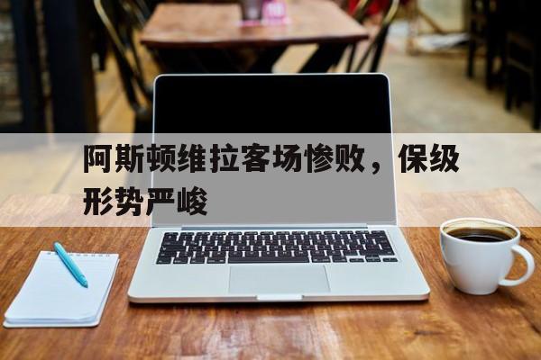 关于阿斯顿维拉客场惨败,保级形势严峻的信息