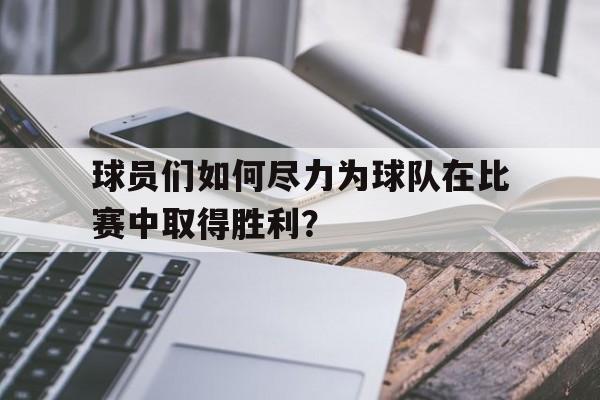 球员们如何尽力为球队在比赛中取得胜利？