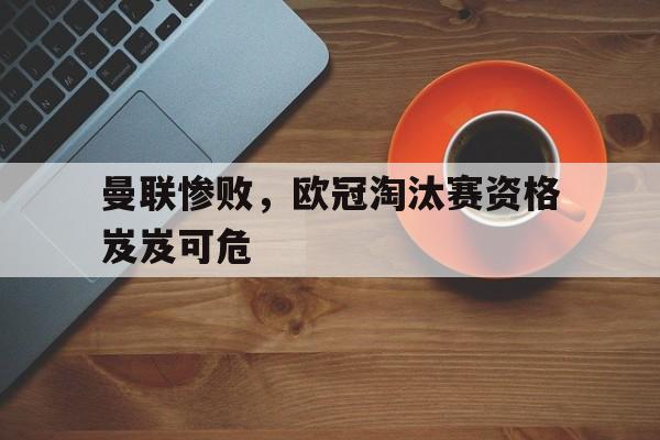 曼联惨败，欧冠淘汰赛资格岌岌可危的简单介绍